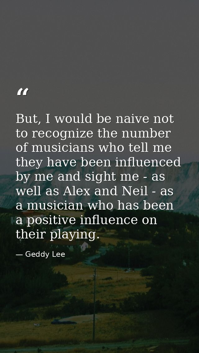 But, I would be naive not to recognize the number of musicians who tell me they have been influenced by me and sight me  — Geddy Lee