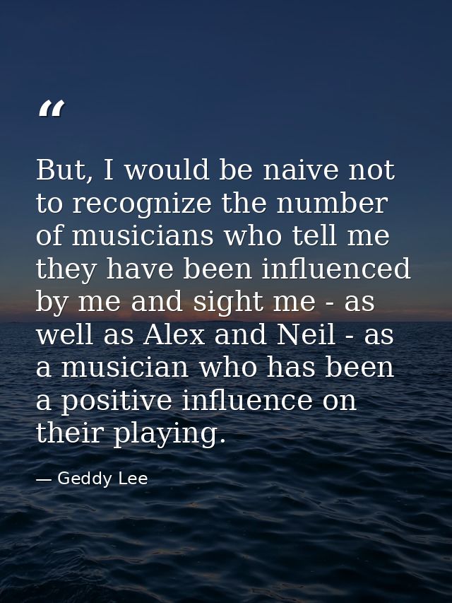 But, I would be naive not to recognize the number of musicians who tell me they have been influenced by me and sight me  — Geddy Lee