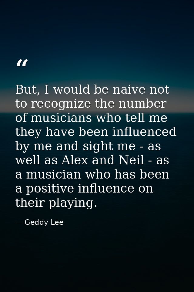 But, I would be naive not to recognize the number of musicians who tell me they have been influenced by me and sight me  — Geddy Lee