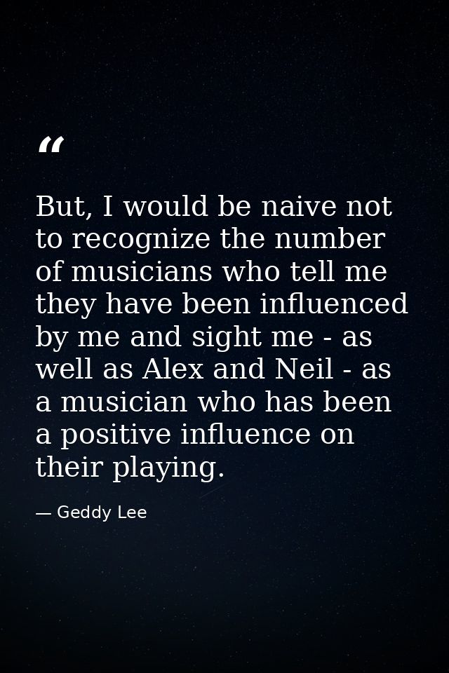 But, I would be naive not to recognize the number of musicians who tell me they have been influenced by me and sight me  — Geddy Lee