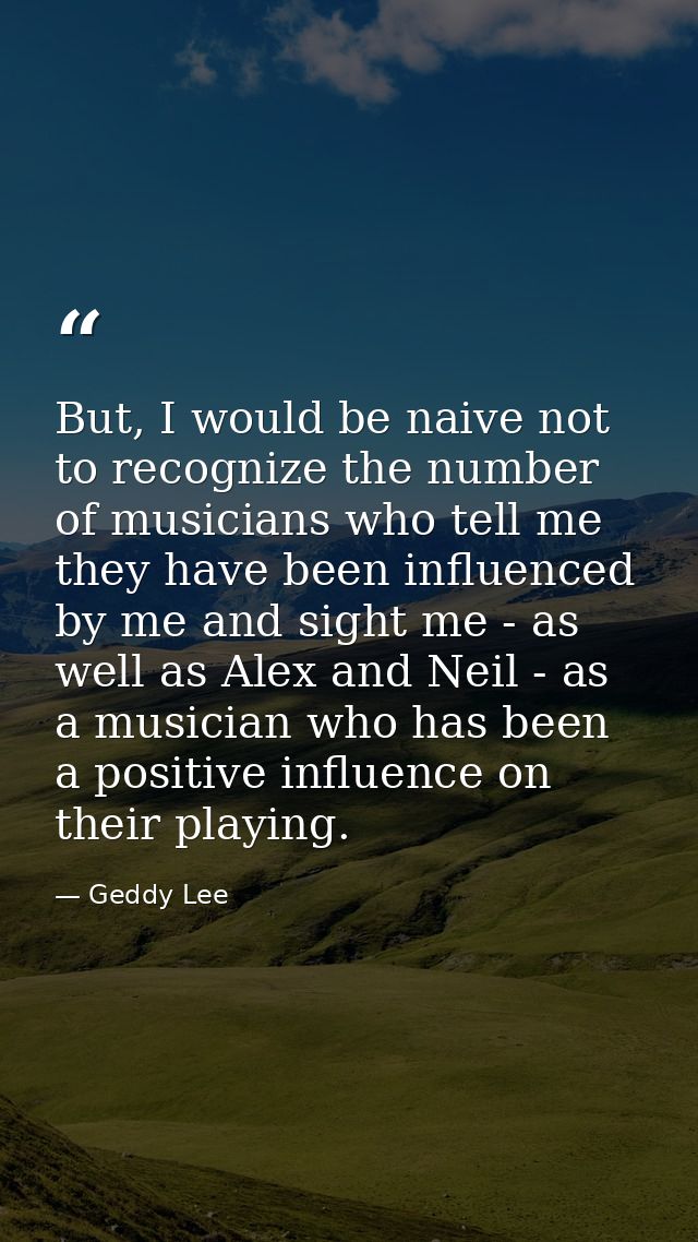 But, I would be naive not to recognize the number of musicians who tell me they have been influenced by me and sight me  — Geddy Lee