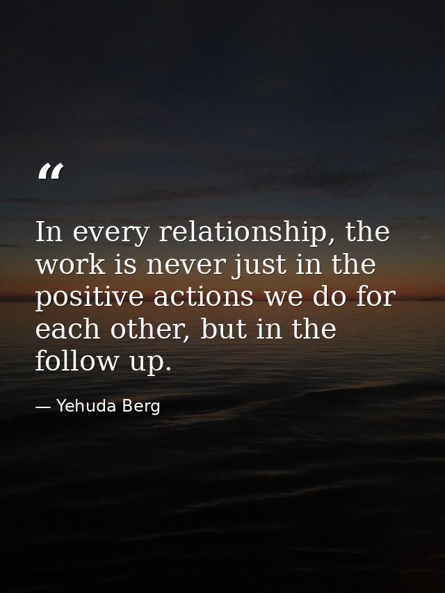 In every relationship, the work is never just in the positive actions we do for each other, but in the follow up. — Yehuda Berg