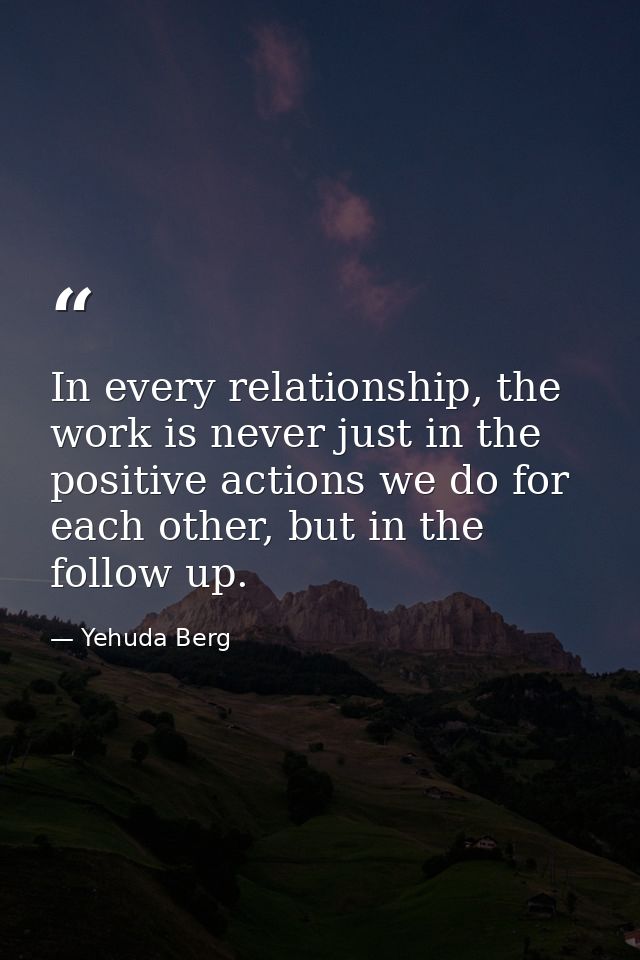 In every relationship, the work is never just in the positive actions we do for each other, but in the follow up. — Yehuda Berg