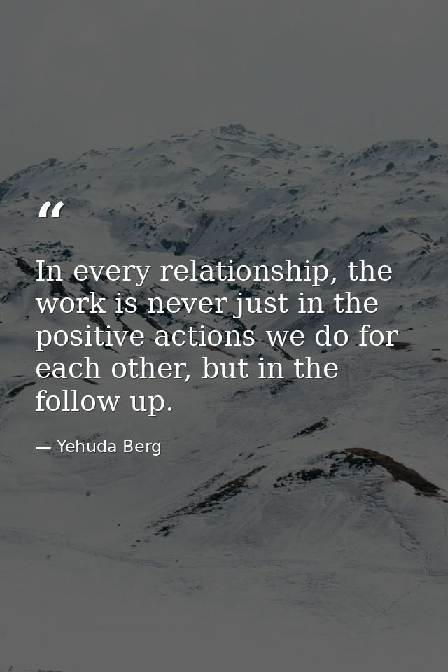 In every relationship, the work is never just in the positive actions we do for each other, but in the follow up. — Yehuda Berg