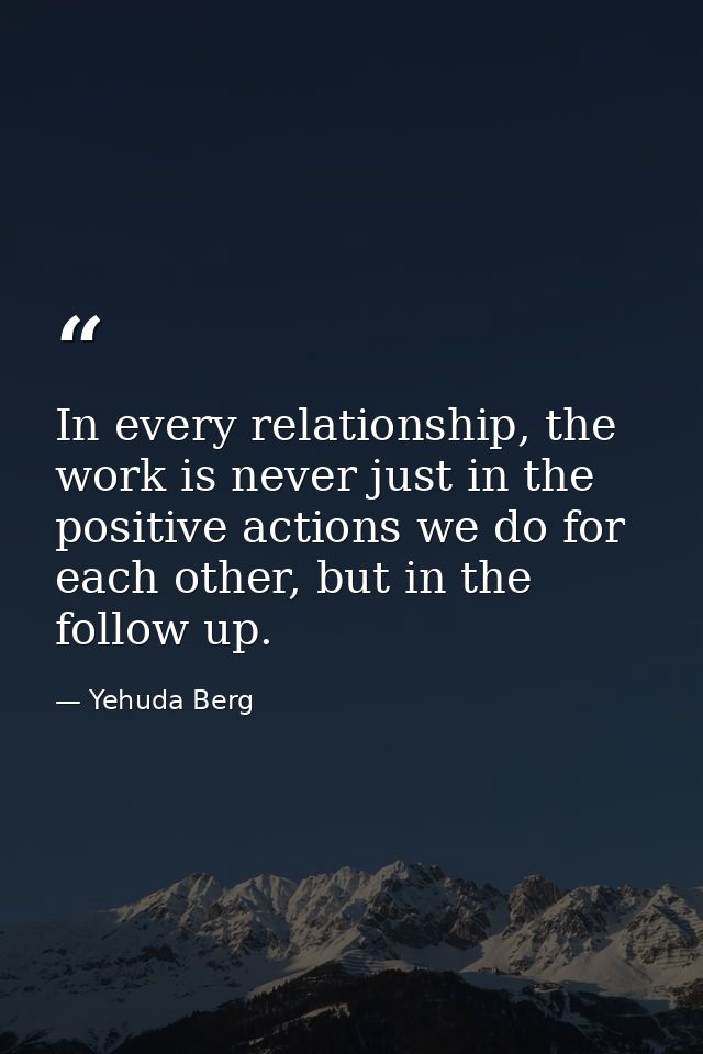 In every relationship, the work is never just in the positive actions we do for each other, but in the follow up. — Yehuda Berg