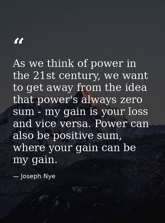 As we think of power in the 21st century, we want to get away from the idea that power's always zero sum - my gain is yo — Joseph Nye