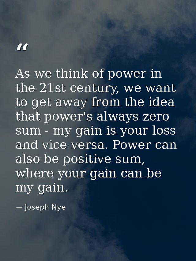 As we think of power in the 21st century, we want to get away from the idea that power's always zero sum - my gain is yo — Joseph Nye