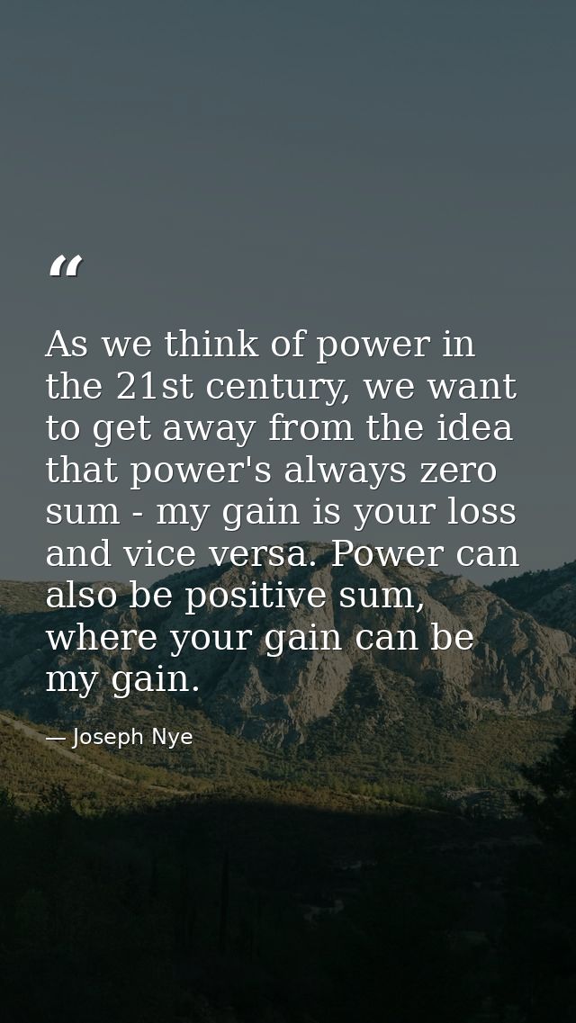 As we think of power in the 21st century, we want to get away from the idea that power's always zero sum - my gain is yo — Joseph Nye