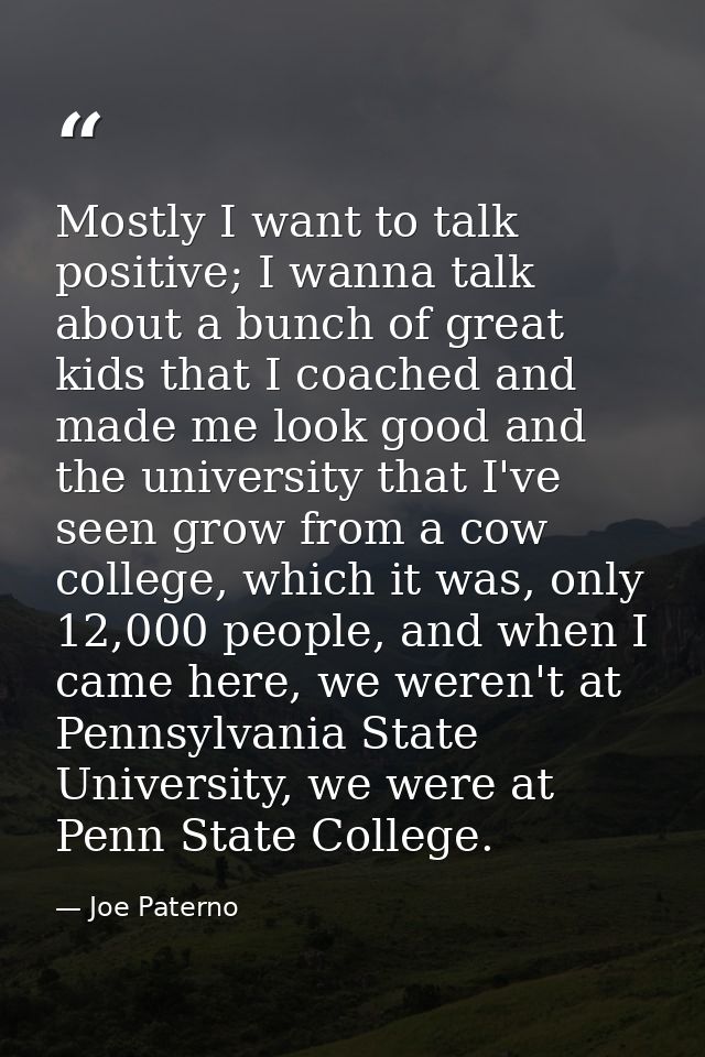 Mostly I want to talk positive; I wanna talk about a bunch of great kids that I coached and made me look good and the un — Joe Paterno