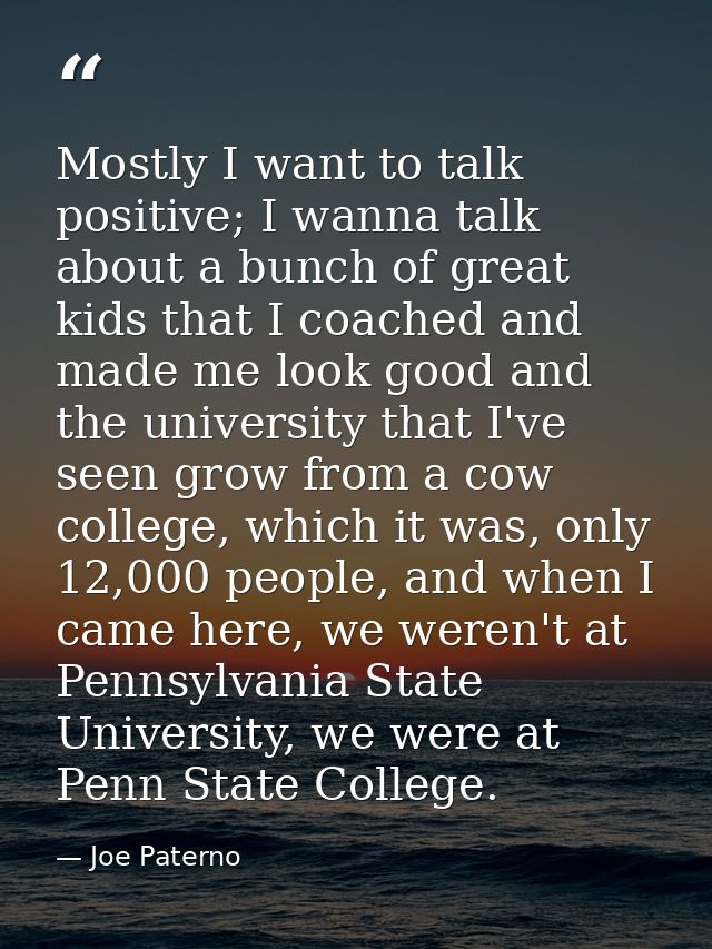 Mostly I want to talk positive; I wanna talk about a bunch of great kids that I coached and made me look good and the un — Joe Paterno