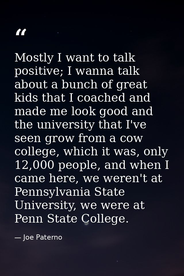 Mostly I want to talk positive; I wanna talk about a bunch of great kids that I coached and made me look good and the un — Joe Paterno