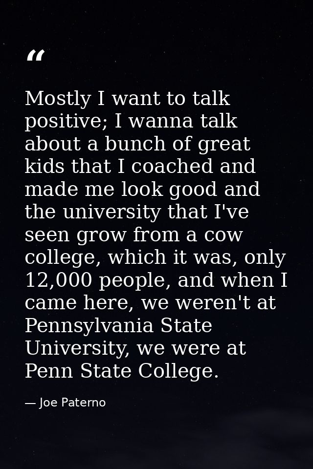 Mostly I want to talk positive; I wanna talk about a bunch of great kids that I coached and made me look good and the un — Joe Paterno