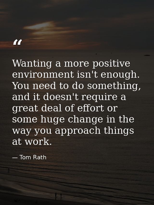 Wanting a more positive environment isn't enough. You need to do something, and it doesn't require a great deal of effor — Tom Rath