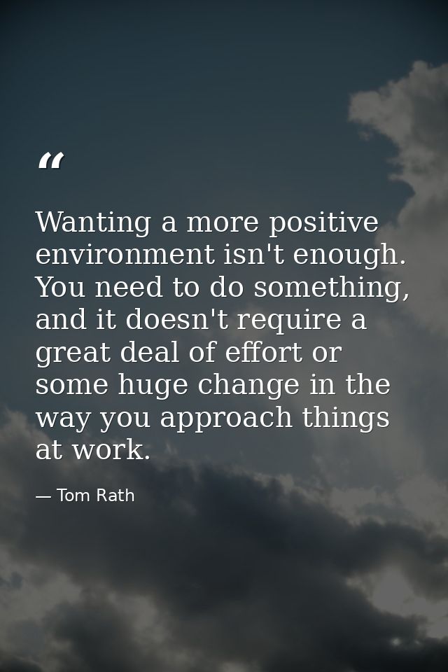 Wanting a more positive environment isn't enough. You need to do something, and it doesn't require a great deal of effor — Tom Rath