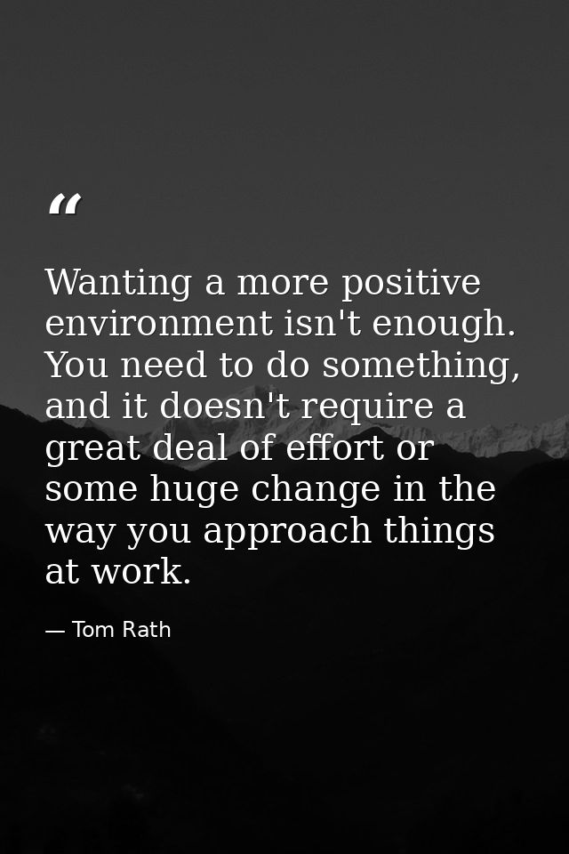 Wanting a more positive environment isn't enough. You need to do something, and it doesn't require a great deal of effor — Tom Rath