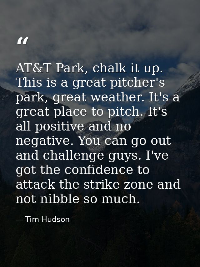 AT&T Park, chalk it up. This is a great pitcher's park, great weather. It's a great place to pitch. It's all positive an — Tim Hudson