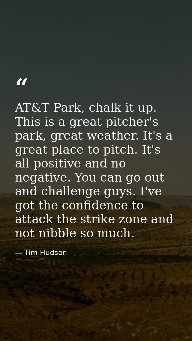 AT&T Park, chalk it up. This is a great pitcher's park, great weather. It's a great place to pitch. It's all positive an — Tim Hudson