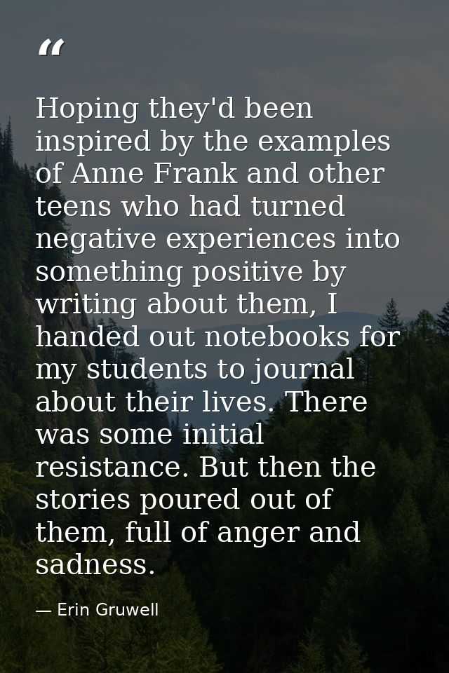 Hoping they'd been inspired by the examples of Anne Frank and other teens who had turned negative experiences into somet — Erin Gruwell