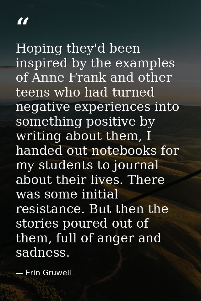Hoping they'd been inspired by the examples of Anne Frank and other teens who had turned negative experiences into somet — Erin Gruwell