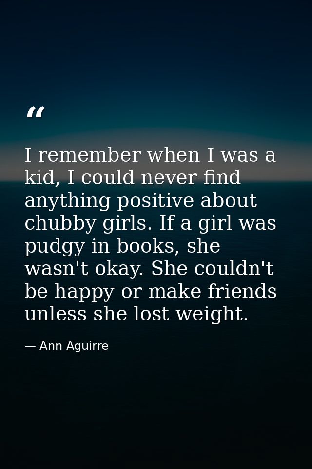 I remember when I was a kid, I could never find anything positive about chubby girls. If a girl was pudgy in books, she  — Ann Aguirre