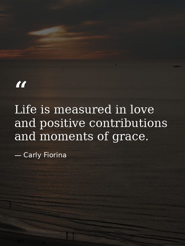 Life is measured in love and positive contributions and moments of grace. — Carly Fiorina