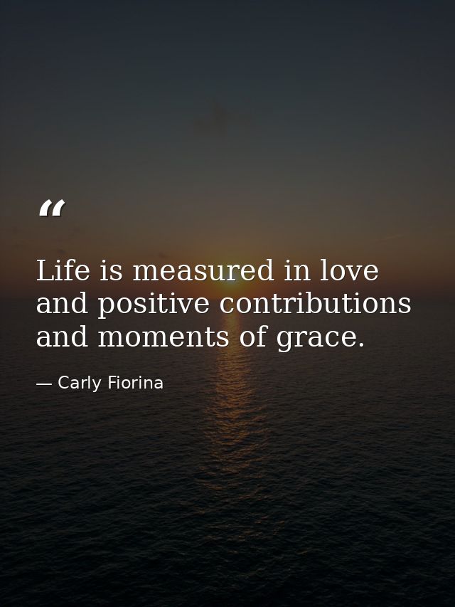 Life is measured in love and positive contributions and moments of grace. — Carly Fiorina