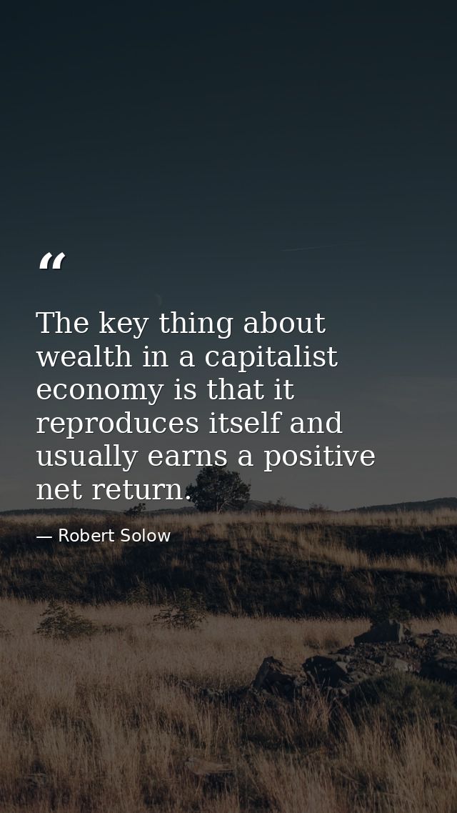 The key thing about wealth in a capitalist economy is that it reproduces itself and usually earns a positive net return. — Robert Solow
