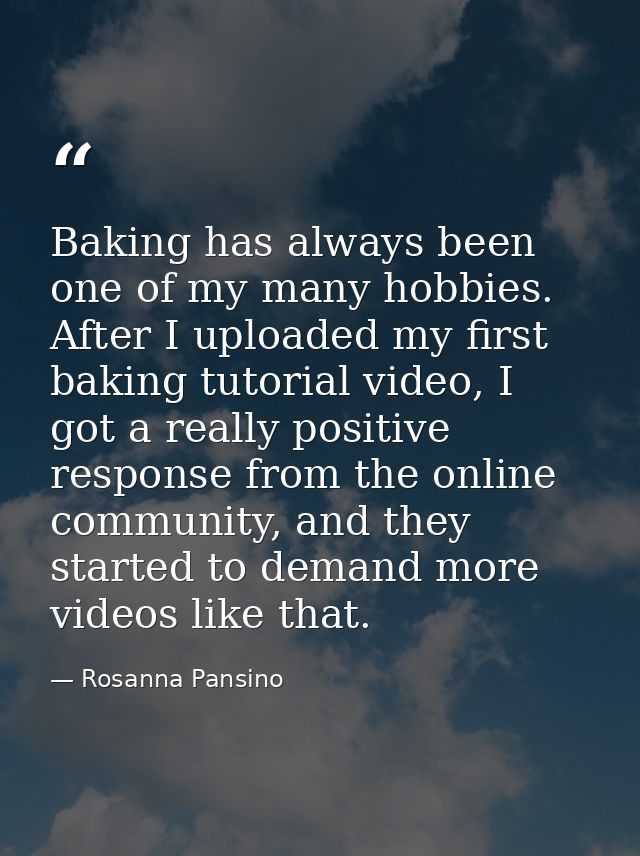 Baking has always been one of my many hobbies. After I uploaded my first baking tutorial video, I got a really positive  — Rosanna Pansino