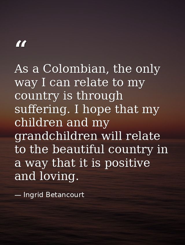 As a Colombian, the only way I can relate to my country is through suffering. I hope that my children and my grandchildr — Ingrid Betancourt