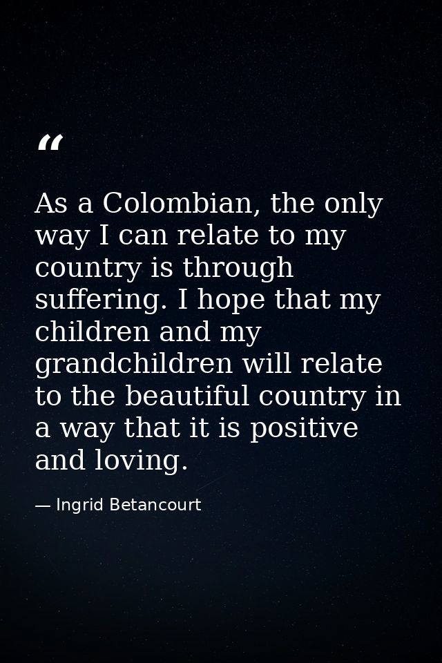 As a Colombian, the only way I can relate to my country is through suffering. I hope that my children and my grandchildr — Ingrid Betancourt