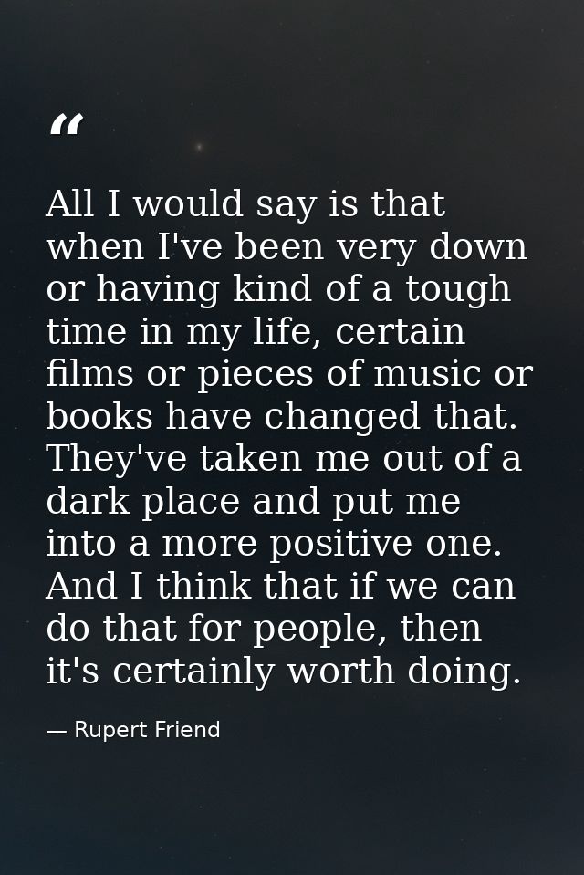 All I would say is that when I've been very down or having kind of a tough time in my life, certain films or pieces of m — Rupert Friend