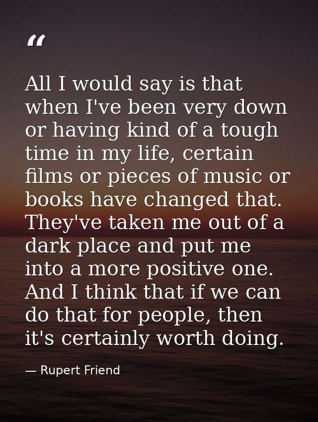 All I would say is that when I've been very down or having kind of a tough time in my life, certain films or pieces of m — Rupert Friend