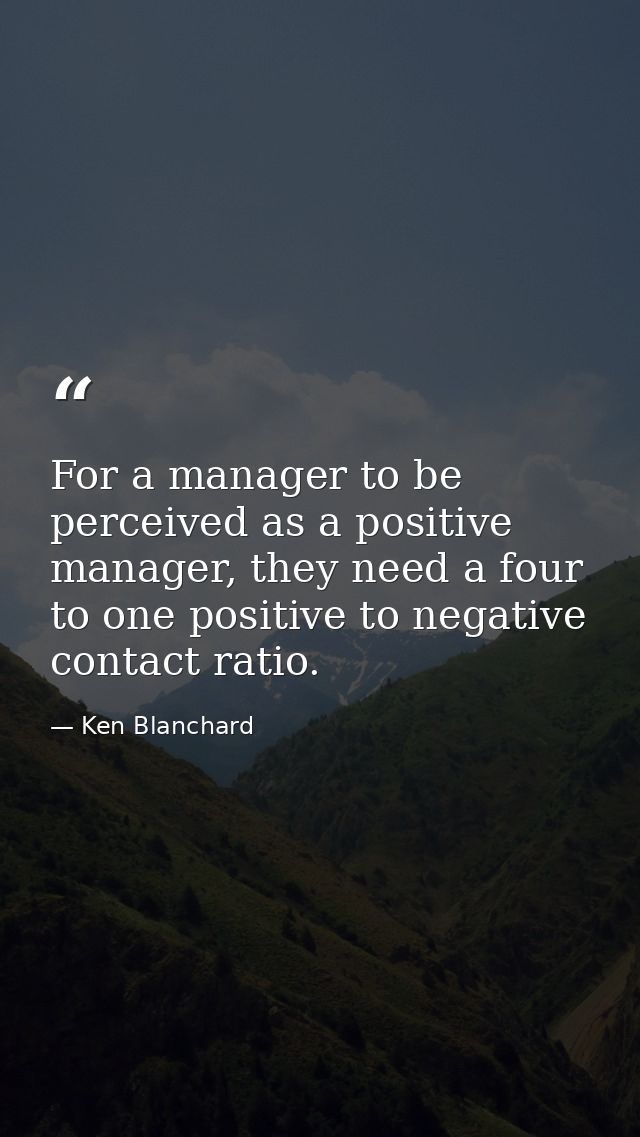 For a manager to be perceived as a positive manager, they need a four to one positive to negative contact ratio. — Ken Blanchard