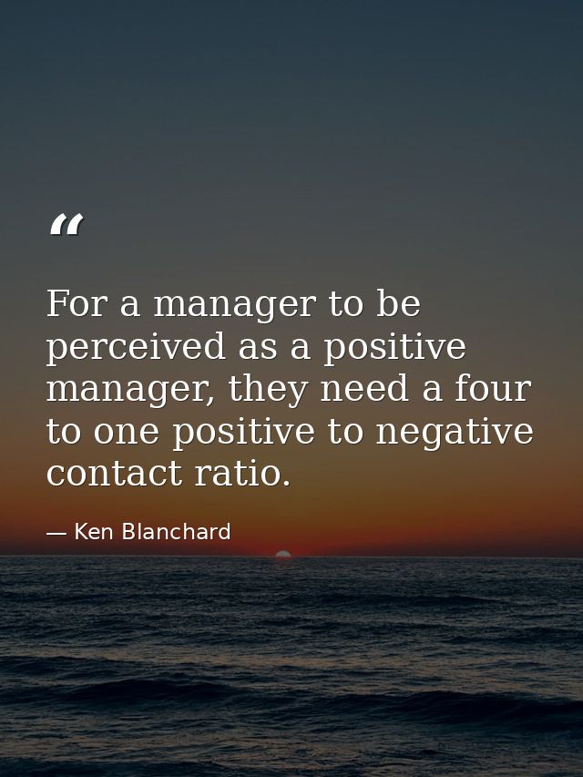 For a manager to be perceived as a positive manager, they need a four to one positive to negative contact ratio. — Ken Blanchard