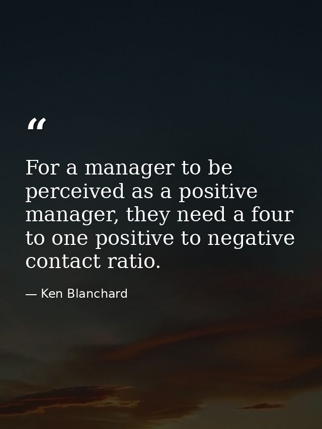For a manager to be perceived as a positive manager, they need a four to one positive to negative contact ratio. — Ken Blanchard
