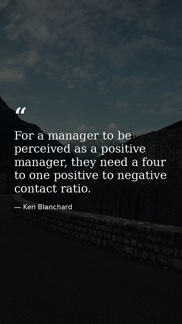 For a manager to be perceived as a positive manager, they need a four to one positive to negative contact ratio. — Ken Blanchard