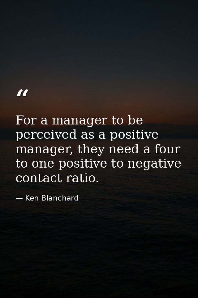 For a manager to be perceived as a positive manager, they need a four to one positive to negative contact ratio. — Ken Blanchard