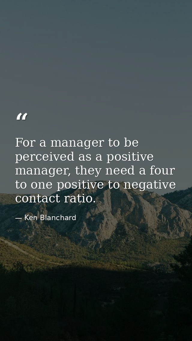 For a manager to be perceived as a positive manager, they need a four to one positive to negative contact ratio. — Ken Blanchard