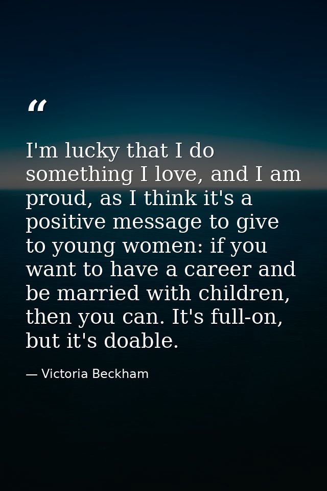 I'm lucky that I do something I love, and I am proud, as I think it's a positive message to give to young women: if you  — Victoria Beckham