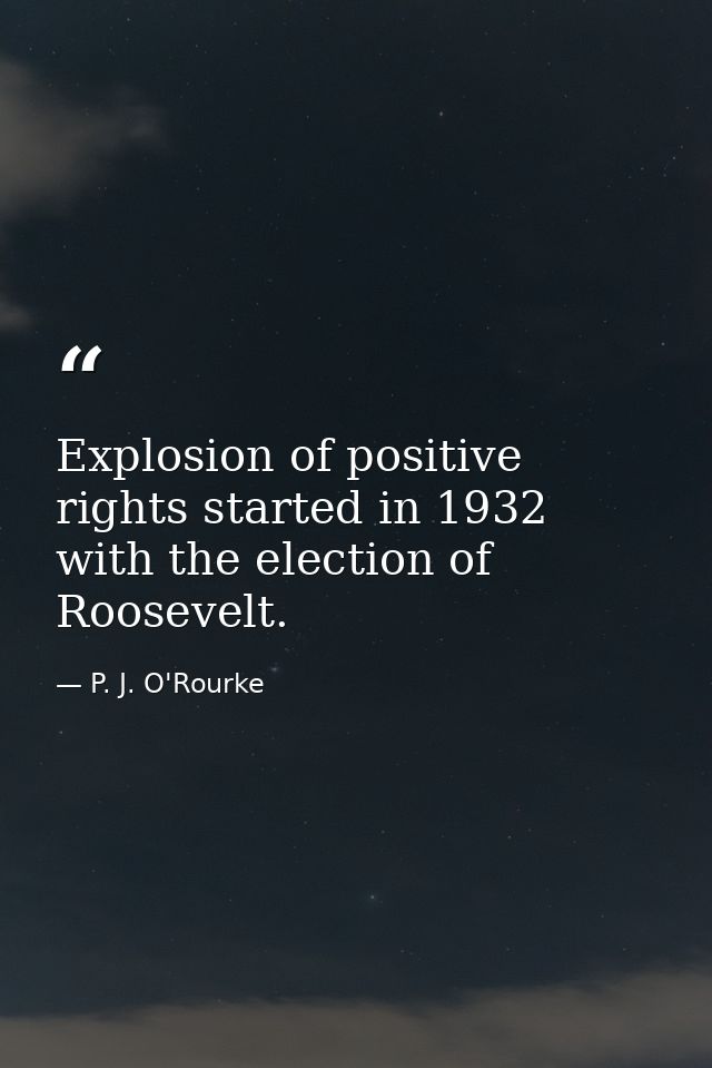 Explosion of positive rights started in 1932 with the election of Roosevelt. — P. J. O'Rourke