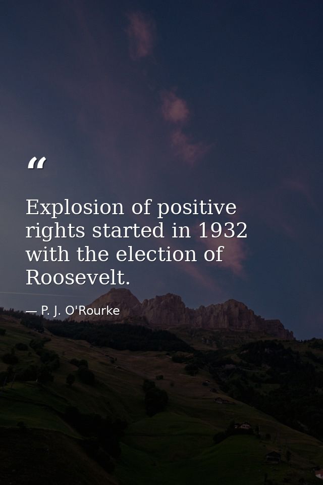 Explosion of positive rights started in 1932 with the election of Roosevelt. — P. J. O'Rourke