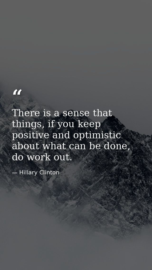 There is a sense that things, if you keep positive and optimistic about what can be done, do work out. — Hillary Clinton