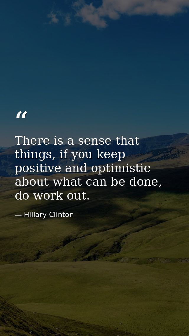 There is a sense that things, if you keep positive and optimistic about what can be done, do work out. — Hillary Clinton