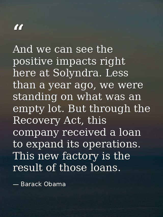 And we can see the positive impacts right here at Solyndra. Less than a year ago, we were standing on what was an empty  — Barack Obama