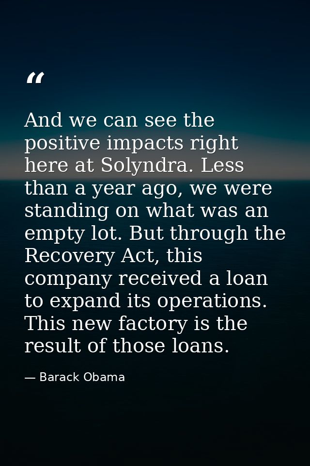 And we can see the positive impacts right here at Solyndra. Less than a year ago, we were standing on what was an empty  — Barack Obama