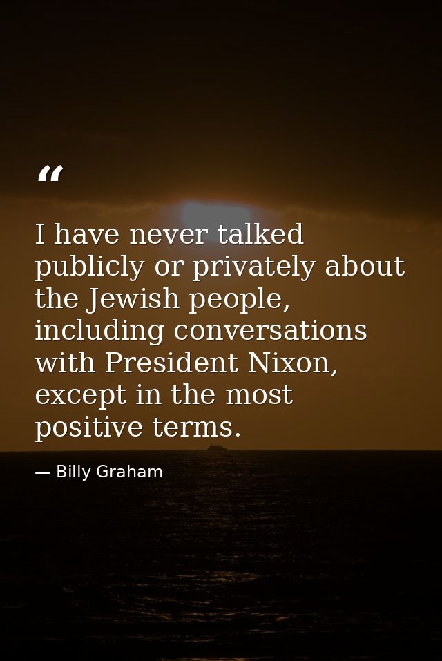 I have never talked publicly or privately about the Jewish people, including conversations with President Nixon, except  — Billy Graham