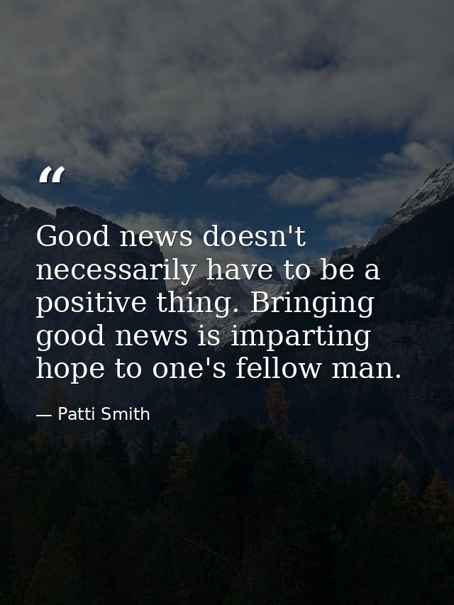 Good news doesn't necessarily have to be a positive thing. Bringing good news is imparting hope to one's fellow man. — Patti Smith