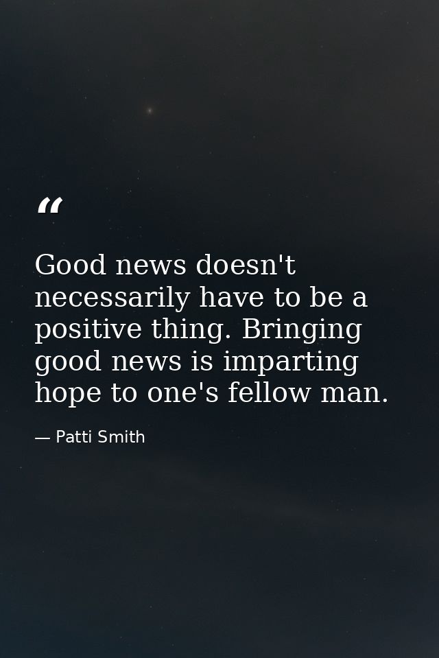 Good news doesn't necessarily have to be a positive thing. Bringing good news is imparting hope to one's fellow man. — Patti Smith