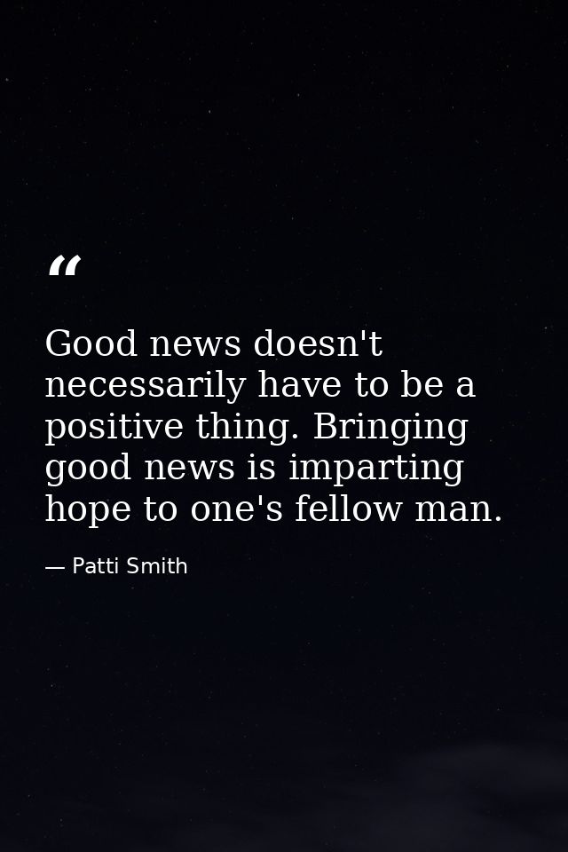 Good news doesn't necessarily have to be a positive thing. Bringing good news is imparting hope to one's fellow man. — Patti Smith