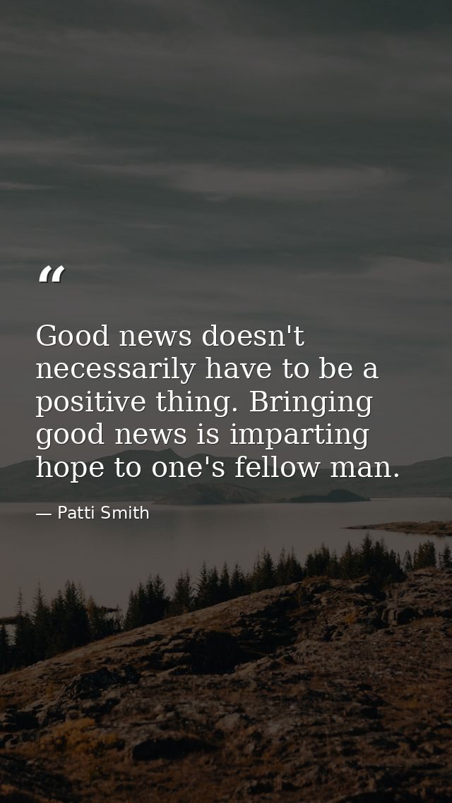 Good news doesn't necessarily have to be a positive thing. Bringing good news is imparting hope to one's fellow man. — Patti Smith